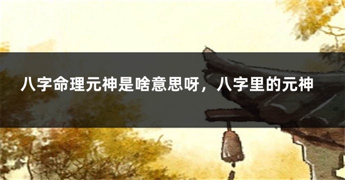 八字命理元神是啥意思呀，八字里的元神