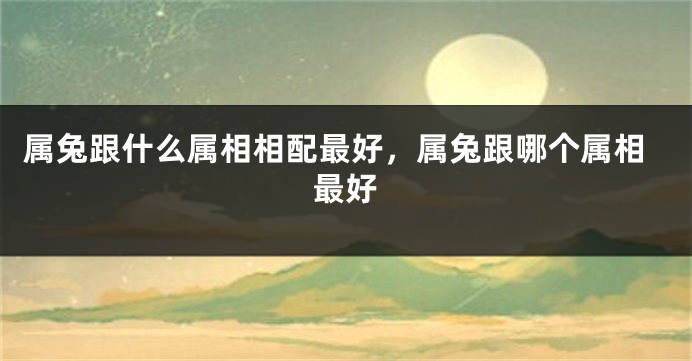 属兔跟什么属相相配最好,属兔跟哪个属相最好