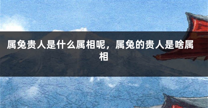 属兔贵人是什么属相呢，属兔的贵人是啥属相