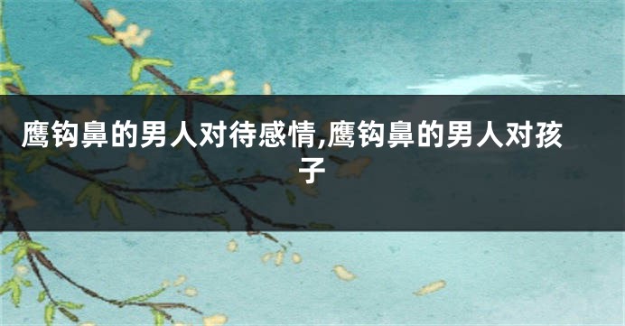 鹰钩鼻的男人对待感情,鹰钩鼻的男人对孩子