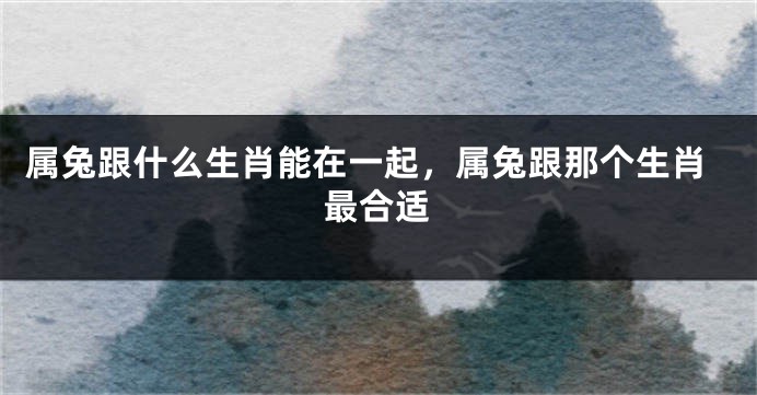 属兔跟什么生肖能在一起，属兔跟那个生肖最合适