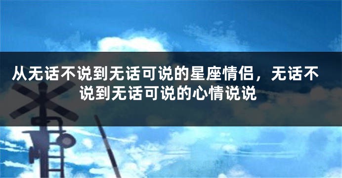 从无话不说到无话可说的星座情侣，无话不说到无话可说的心情说说