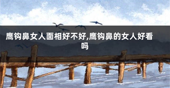 鹰钩鼻女人面相好不好,鹰钩鼻的女人好看吗