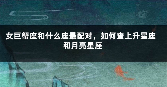 女巨蟹座和什么座最配对，如何查上升星座和月亮星座