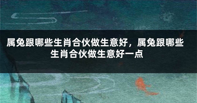属兔跟哪些生肖合伙做生意好，属兔跟哪些生肖合伙做生意好一点