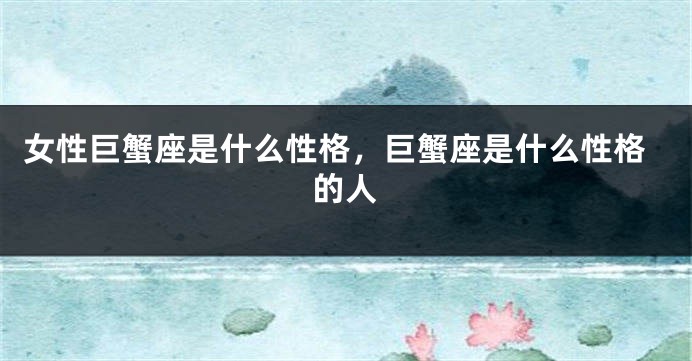 女性巨蟹座是什么性格，巨蟹座是什么性格的人