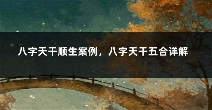 八字天干顺生案例，八字天干五合详解