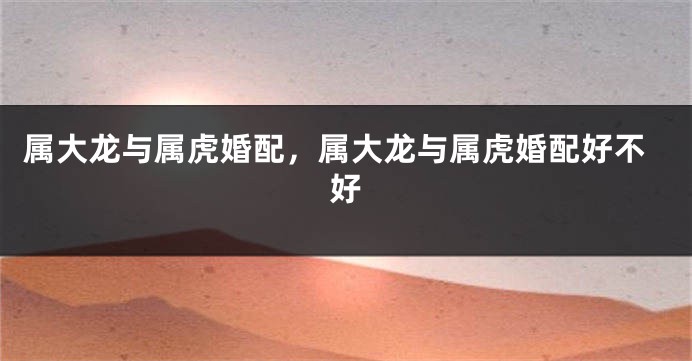 属大龙与属虎婚配，属大龙与属虎婚配好不好