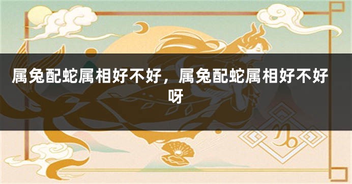 属兔配蛇属相好不好，属兔配蛇属相好不好呀