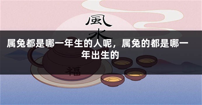 属兔都是哪一年生的人呢，属兔的都是哪一年出生的