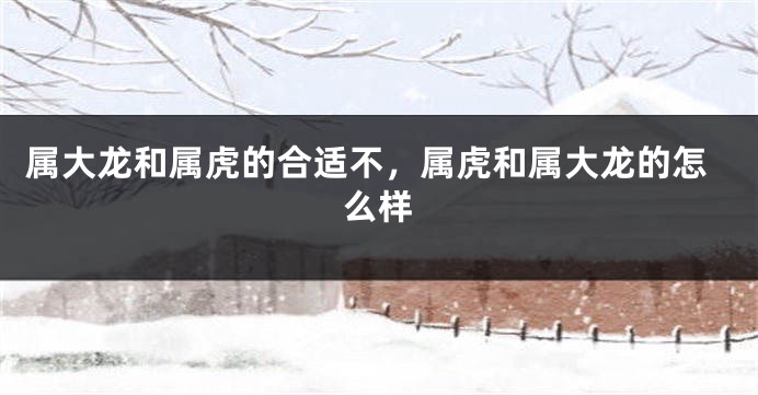 属大龙和属虎的合适不，属虎和属大龙的怎么样