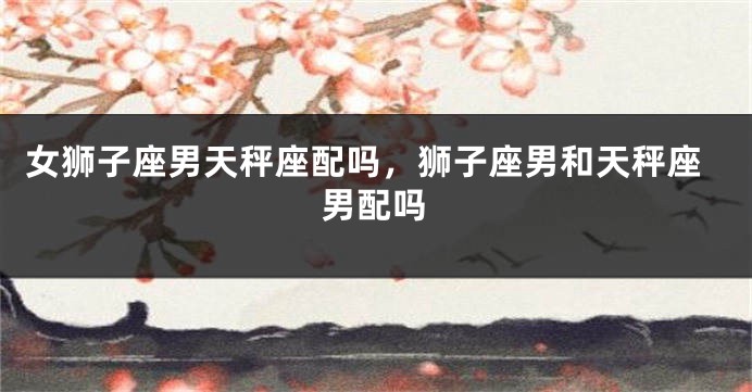 女狮子座男天秤座配吗，狮子座男和天秤座男配吗