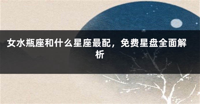 女水瓶座和什么星座最配，免费星盘全面解析