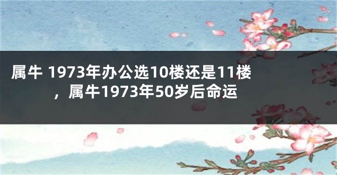 属牛 1973年办公选10楼还是11楼，属牛1973年50岁后命运