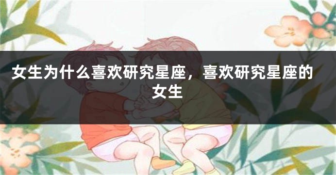 女生为什么喜欢研究星座，喜欢研究星座的女生