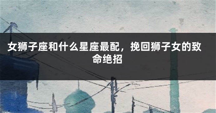 女狮子座和什么星座最配，挽回狮子女的致命绝招