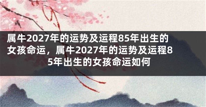 属牛2027年的运势及运程85年出生的女孩命运，属牛2027年的运势及运程85年出生的女孩命运如何