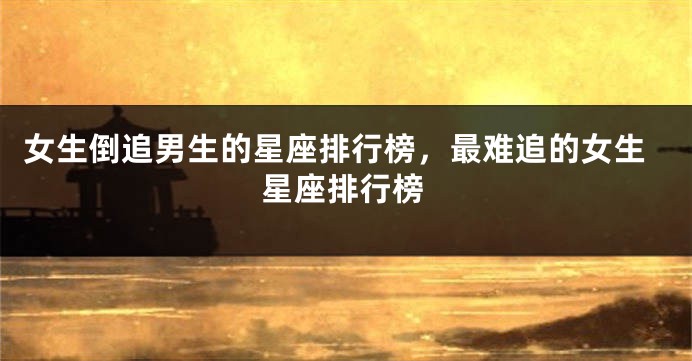女生倒追男生的星座排行榜，最难追的女生星座排行榜
