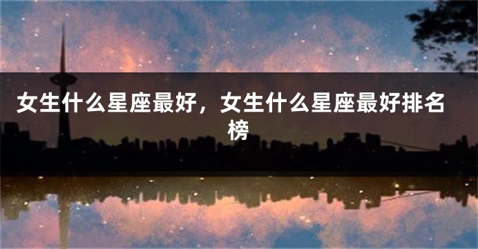 女生什么星座最好，女生什么星座最好排名榜