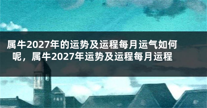 属牛2027年的运势及运程每月运气如何呢，属牛2027年运势及运程每月运程