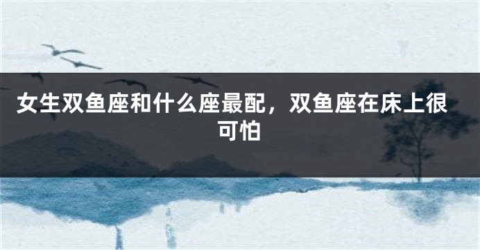 女生双鱼座和什么座最配，双鱼座在床上很可怕
