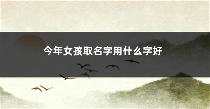 今年女孩取名字用什么字好