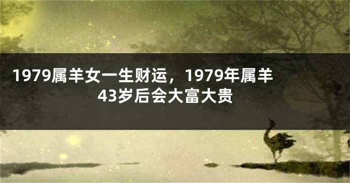 1979属羊女一生财运,1979年属羊43岁后会大富大贵