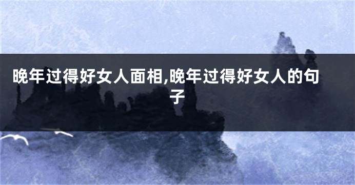 晚年过得好女人面相,晚年过得好女人的句子