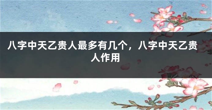 八字中天乙贵人最多有几个，八字中天乙贵人作用