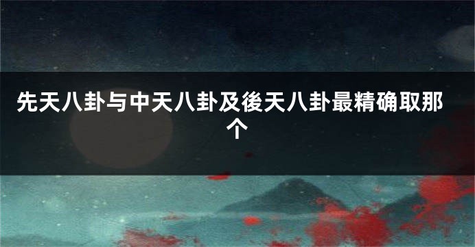 先天八卦与中天八卦及後天八卦最精确取那个