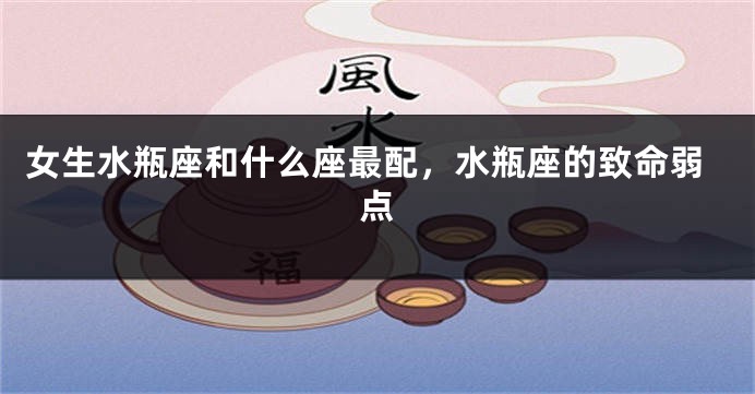 女生水瓶座和什么座最配，水瓶座的致命弱点