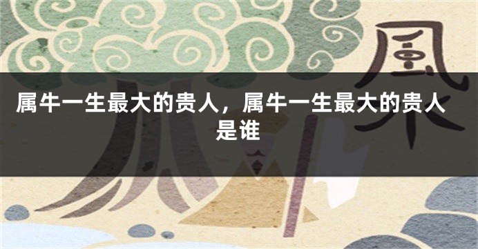 属牛一生最大的贵人，属牛一生最大的贵人是谁