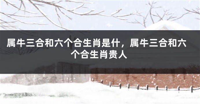 属牛三合和六个合生肖是什，属牛三合和六个合生肖贵人