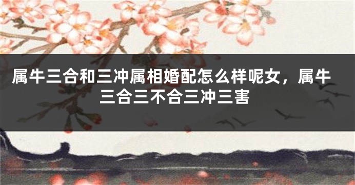 属牛三合和三冲属相婚配怎么样呢女，属牛三合三不合三冲三害