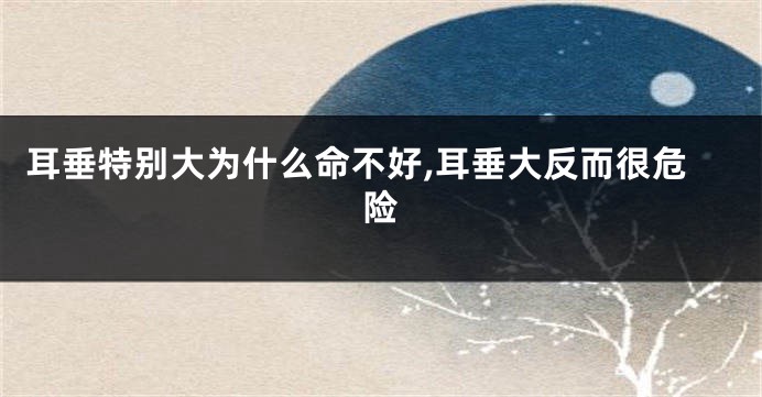 耳垂特别大为什么命不好,耳垂大反而很危险