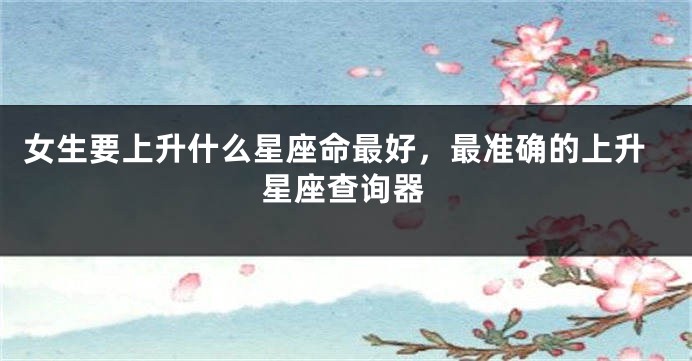 女生要上升什么星座命最好，最准确的上升星座查询器