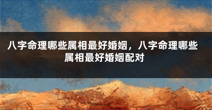 八字命理哪些属相最好婚姻，八字命理哪些属相最好婚姻配对