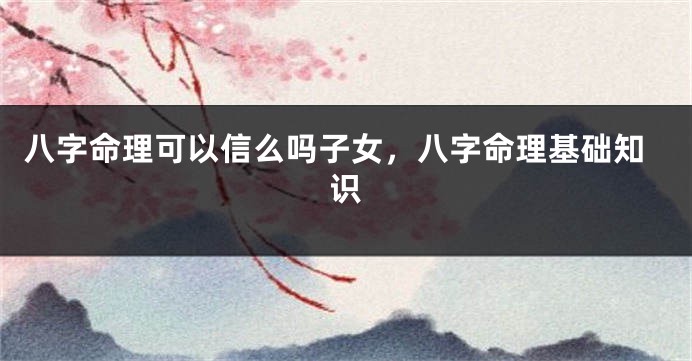 八字命理可以信么吗子女，八字命理基础知识