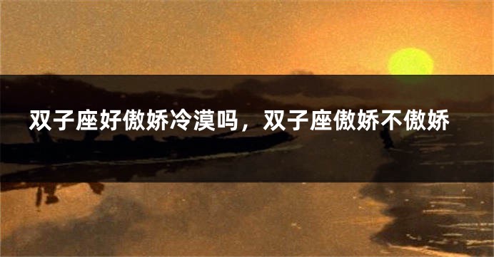 双子座好傲娇冷漠吗，双子座傲娇不傲娇