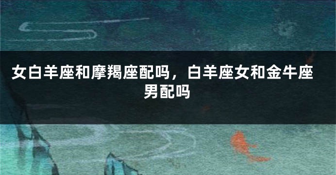 女白羊座和摩羯座配吗，白羊座女和金牛座男配吗