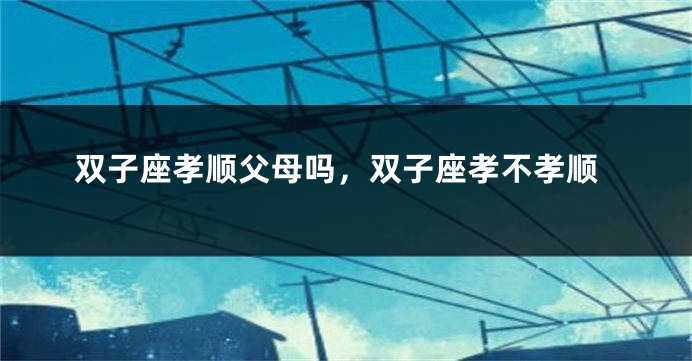 双子座孝顺父母吗，双子座孝不孝顺