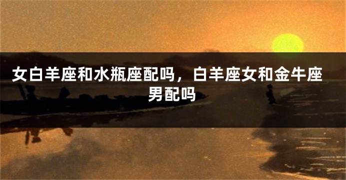 女白羊座和水瓶座配吗，白羊座女和金牛座男配吗