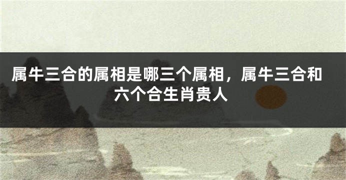 属牛三合的属相是哪三个属相，属牛三合和六个合生肖贵人