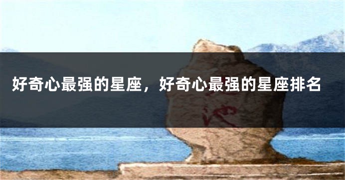 好奇心最强的星座，好奇心最强的星座排名