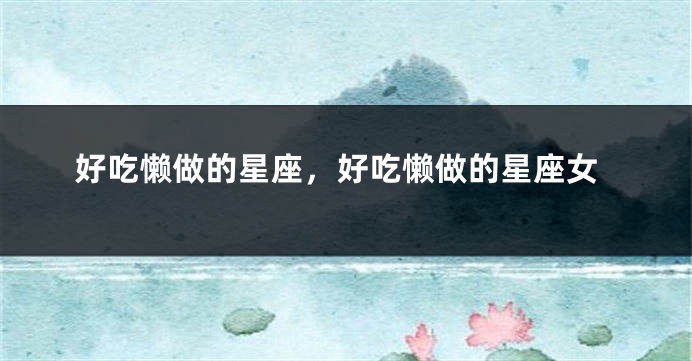 好吃懒做的星座，好吃懒做的星座女