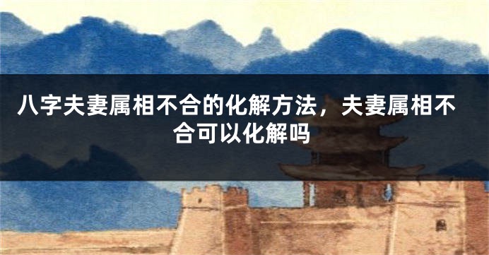 八字夫妻属相不合的化解方法，夫妻属相不合可以化解吗