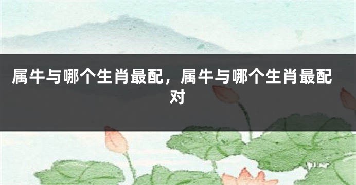 属牛与哪个生肖最配，属牛与哪个生肖最配对