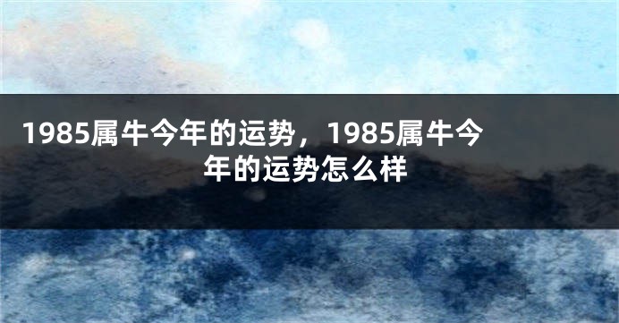 1985属牛今年的运势,1985属牛今年的运势怎么样