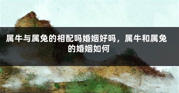 属牛与属兔的相配吗婚姻好吗，属牛和属兔的婚姻如何