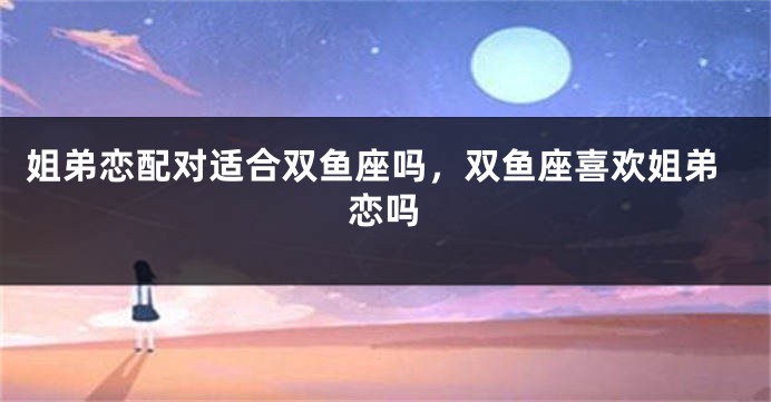 姐弟恋配对适合双鱼座吗，双鱼座喜欢姐弟恋吗